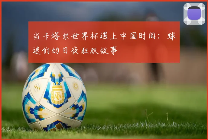 当卡塔尔世界杯遇上中国时间:球迷们的日夜狂欢故事