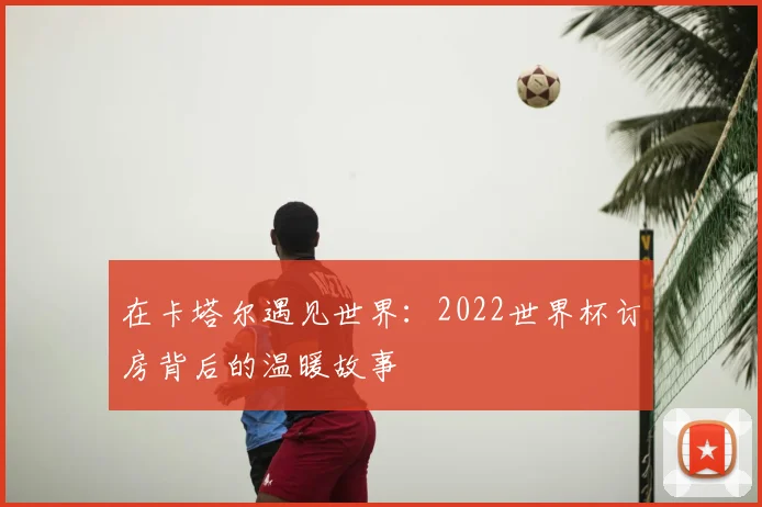 在卡塔尔遇见世界:2022世界杯订房背后的温暖故事