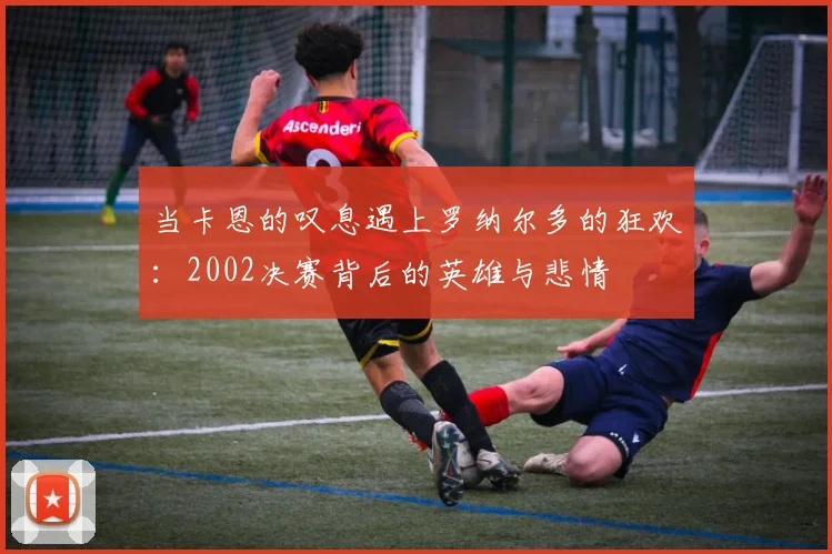 当卡恩的叹息遇上罗纳尔多的狂欢:2002决赛背后的英雄与悲情