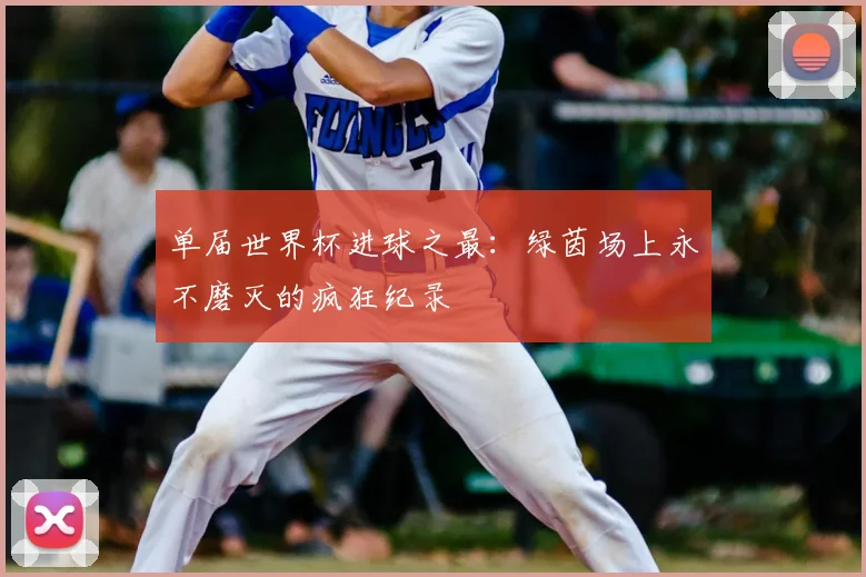 单届世界杯进球之最：绿茵场上永不磨灭的疯狂纪录
