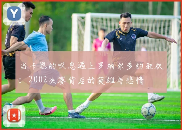 当卡恩的叹息遇上罗纳尔多的狂欢:2002决赛背后的英雄与悲情