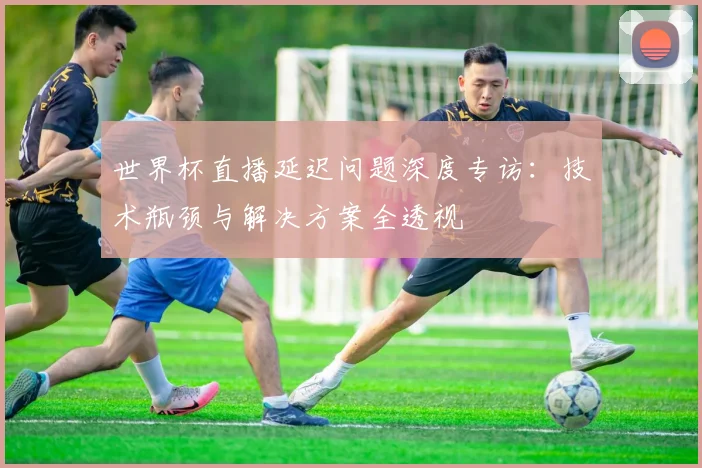 世界杯直播延迟问题深度专访：技术瓶颈与解决方案全透视