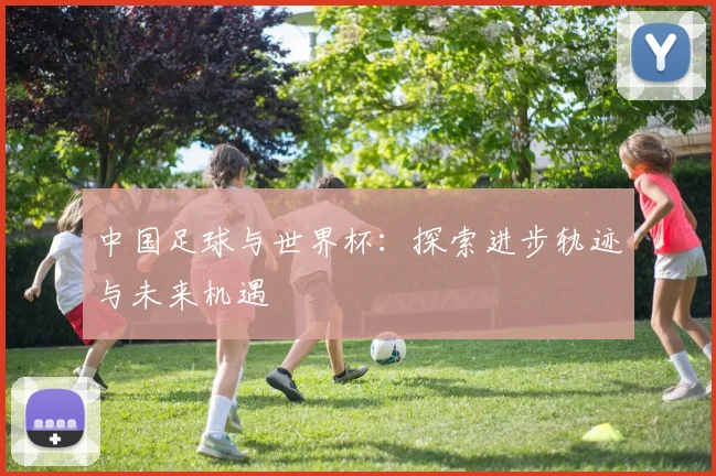中国足球与世界杯：探索进步轨迹与未来机遇