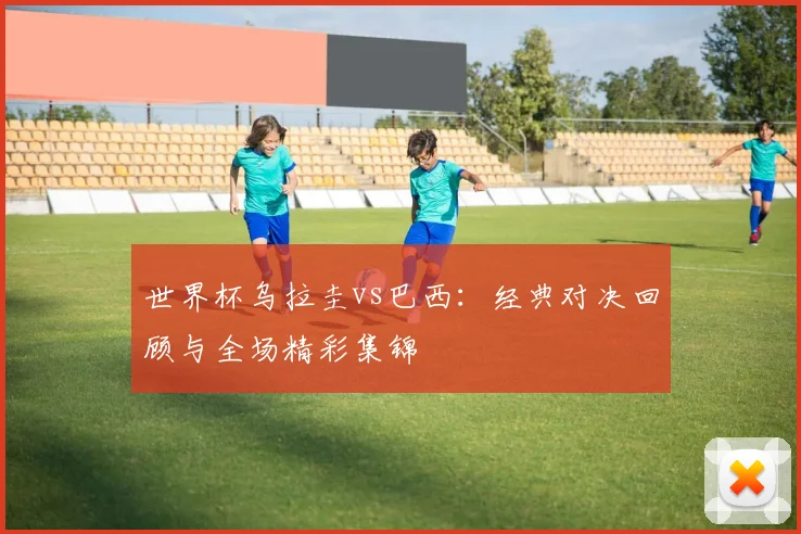 世界杯乌拉圭vs巴西：经典对决回顾与全场精彩集锦