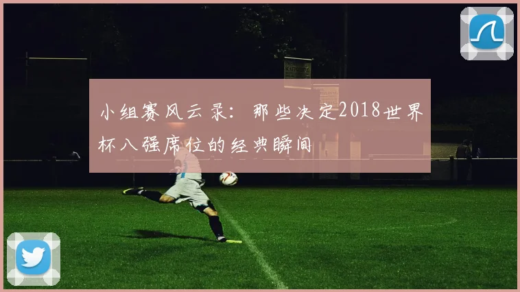 小组赛风云录：那些决定2018世界杯八强席位的经典瞬间